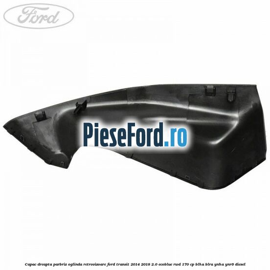 Capac dreapta parbriz oglinda retrovizoare Ford Transit 2014-2018 2.0 EcoBlue RWD 170 cp BLHA, BLRA, YNHA, YNR6 diesel