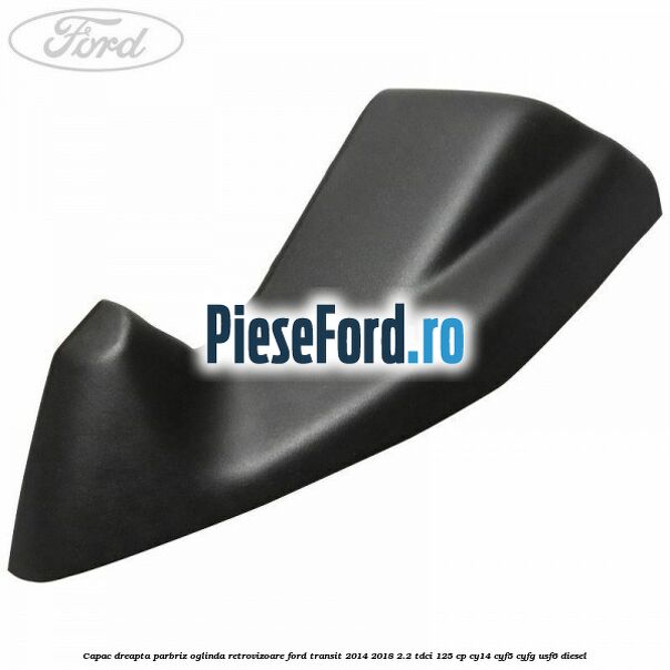 Capac dreapta parbriz oglinda retrovizoare Ford Transit 2014-2018 2.2 TDCi 125 cp CY14, CYF5, CYFG, USF6 diesel