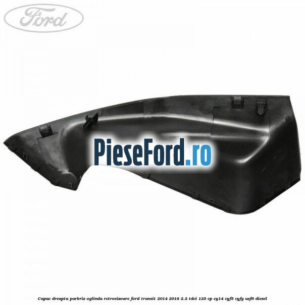 Capac dreapta parbriz oglinda retrovizoare Ford Transit 2014-2018 2.2 TDCi 125 cp CY14, CYF5, CYFG, USF6 diesel