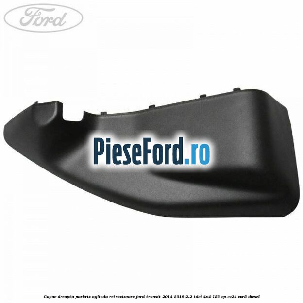 Capac dreapta parbriz oglinda retrovizoare Ford Transit 2014-2018 2.2 TDCi 4x4 155 cp CV24, CVR5 diesel