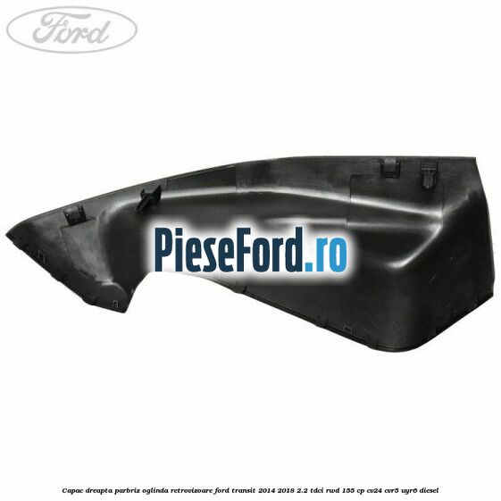 Capac dreapta parbriz oglinda retrovizoare Ford Transit 2014-2018 2.2 TDCi RWD 155 cp CV24, CVR5, UYR6 diesel