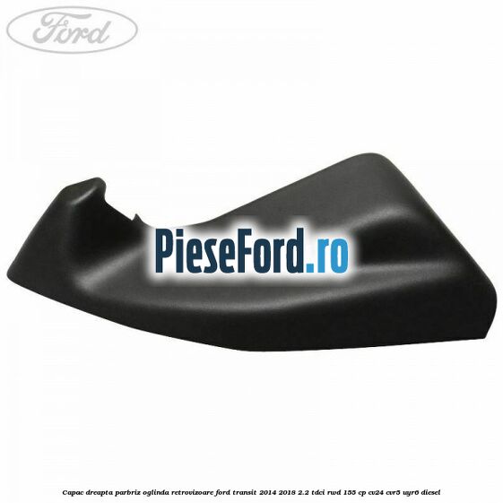 Capac dreapta parbriz oglinda retrovizoare Ford Transit 2014-2018 2.2 TDCi RWD 155 cp CV24, CVR5, UYR6 diesel
