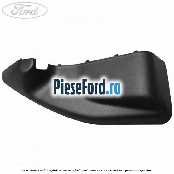 Capac dreapta parbriz oglinda retrovizoare Ford Transit 2014-2018 2.2 TDCi RWD 155 cp CV24, CVR5, UYR6 diesel