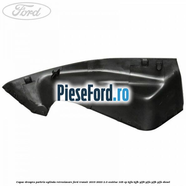Capac dreapta parbriz oglinda retrovizoare Ford Transit 2019-2023 2.0 EcoBlue 105 cp BJFA, BJFB, YLF6, YLFA, YLFB, YLFS diesel