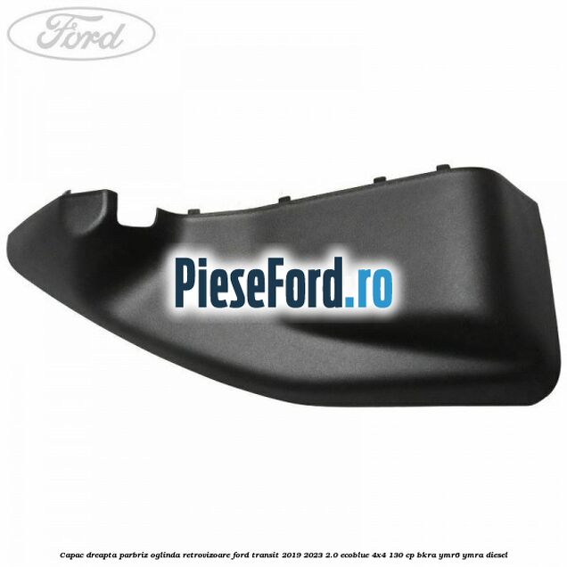 Capac dreapta parbriz oglinda retrovizoare Ford Transit 2019-2023 2.0 EcoBlue 4x4 130 cp BKRA, YMR6, YMRA diesel