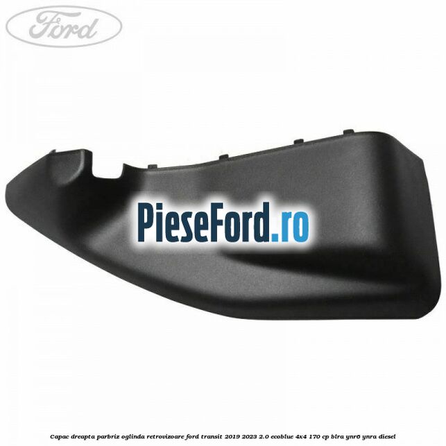 Capac dreapta parbriz oglinda retrovizoare Ford Transit 2019-2023 2.0 EcoBlue 4x4 170 cp BLRA, YNR6, YNRA diesel
