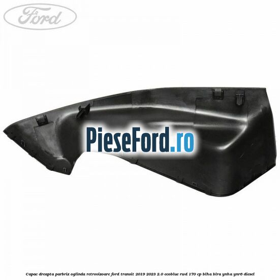 Capac dreapta parbriz oglinda retrovizoare Ford Transit 2019-2023 2.0 EcoBlue RWD 170 cp BLHA, BLRA, YNHA, YNR6 diesel