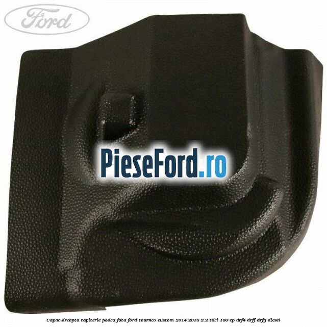Capac dreapta tapiterie podea fata Ford Tourneo Custom 2014-2018 2.2 TDCi 100 cp DRF4, DRFF, DRFG diesel
