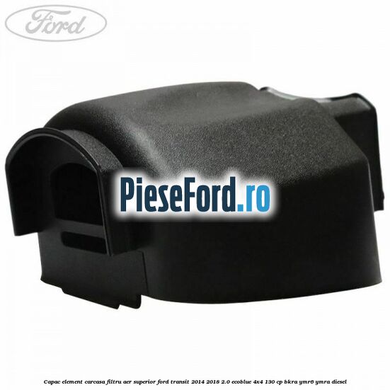 Capac element carcasa filtru aer superior Ford Transit 2014-2018 2.0 EcoBlue 4x4 130 cp BKRA, YMR6, YMRA diesel