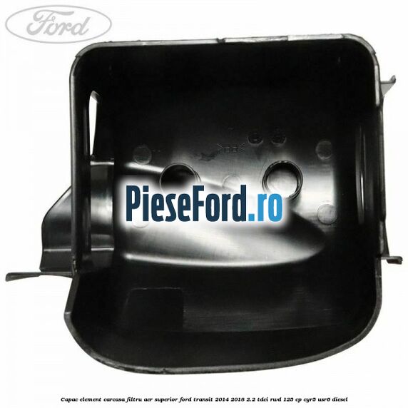 Capac element carcasa filtru aer superior Ford Transit 2014-2018 2.2 TDCi RWD 125 cp Capac element carcasa filtru aer superior Ford Transit 2014-2018 2.2 TDCi RWD 125 cp CYR5, USR6 diesel