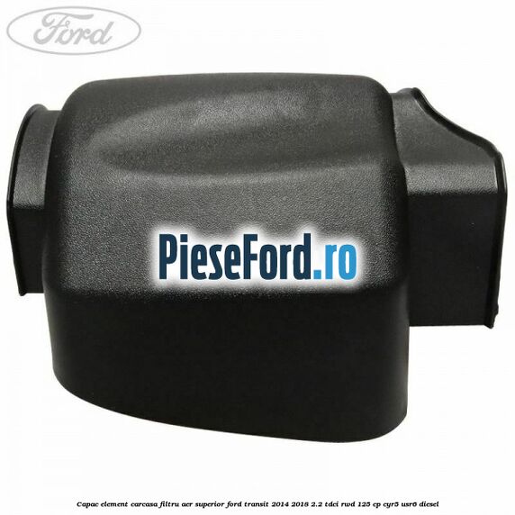 Capac element carcasa filtru aer superior Ford Transit 2014-2018 2.2 TDCi RWD 125 cp Capac element carcasa filtru aer superior Ford Transit 2014-2018 2.2 TDCi RWD 125 cp CYR5, USR6 diesel