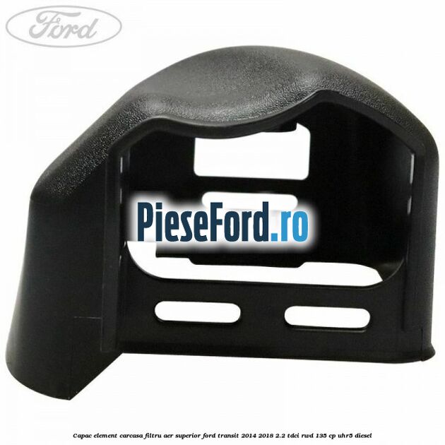 Capac element carcasa filtru aer superior Ford Transit 2014-2018 2.2 TDCi RWD 135 cp Capac element carcasa filtru aer superior Ford Transit 2014-2018 2.2 TDCi RWD 135 cp UHR5 diesel