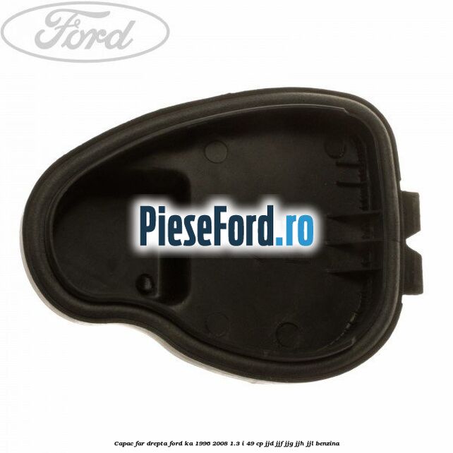 Capac far drepta Ford Ka 1996-2008 1.3 i 49 cp JJD, JJF, JJG, JJH, JJL benzina