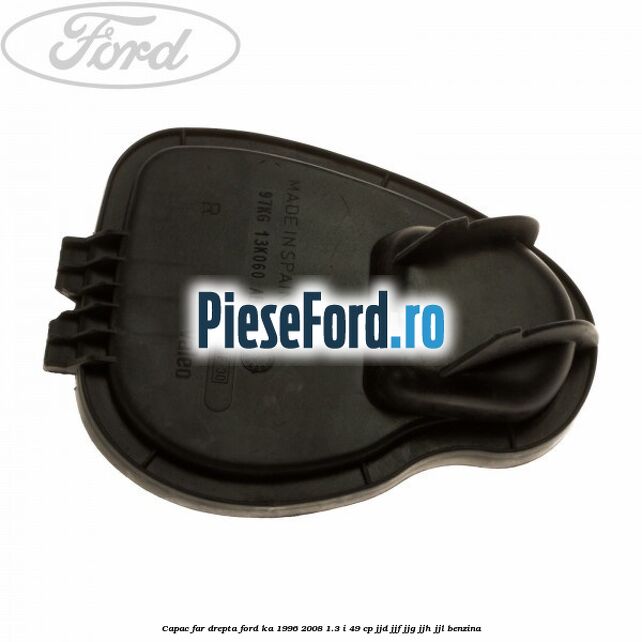 Capac far drepta Ford Ka 1996-2008 1.3 i 49 cp JJD, JJF, JJG, JJH, JJL benzina