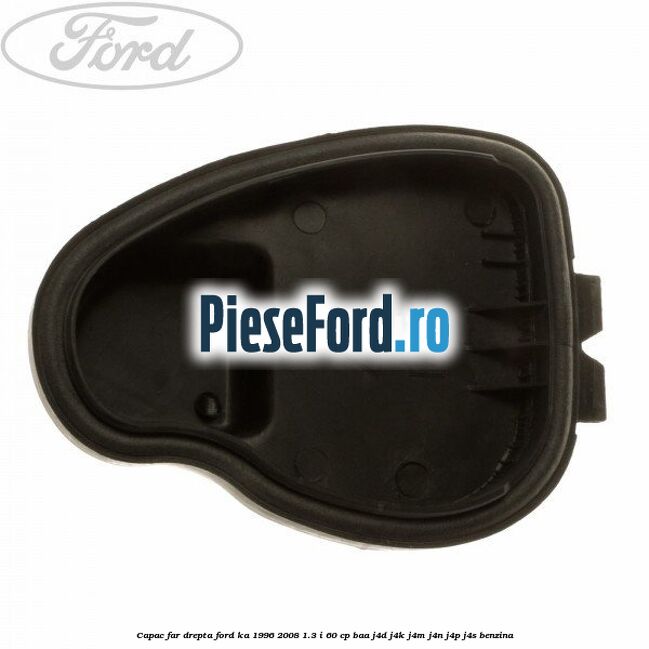 Capac far drepta Ford Ka 1996-2008 1.3 i 60 cp BAA, J4D, J4K, J4M, J4N, J4P, J4S benzina