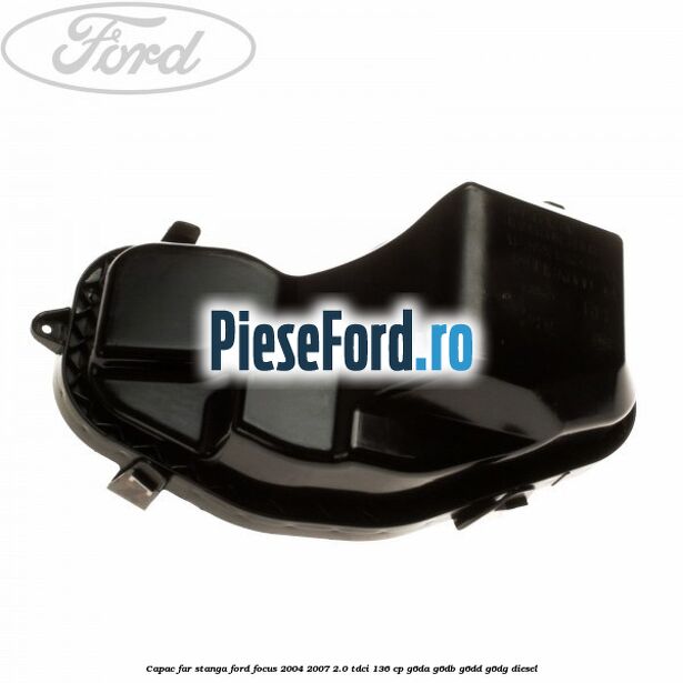 Capac far stanga Ford Focus 2004-2007 2.0 TDCi 136 cp G6DA, G6DB, G6DD, G6DG diesel