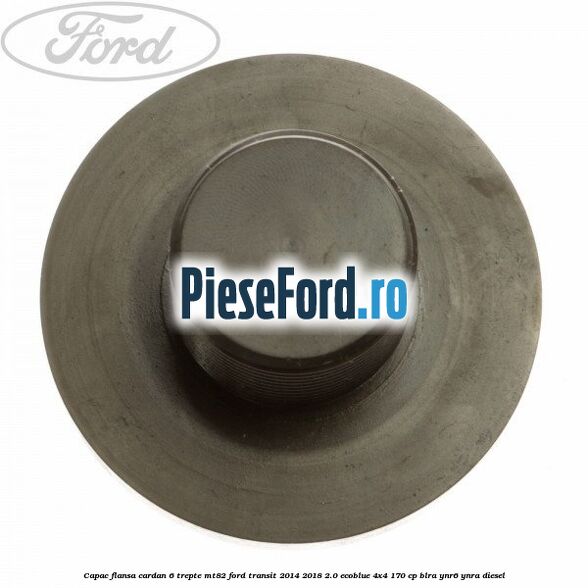 Capac flansa cardan 6 trepte MT82 Ford Transit 2014-2018 2.0 EcoBlue 4x4 170 cp Capac flansa cardan 6 trepte MT82 Ford Transit 2014-2018 2.0 EcoBlue 4x4 170 cp BLRA, YNR6, YNRA diesel
