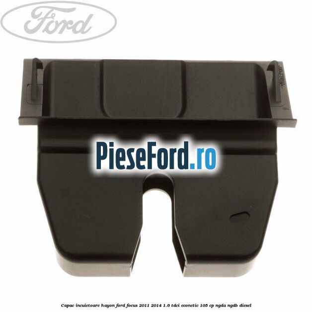 Capac incuietoare hayon Ford Focus 2011-2014 1.6 TDCi ECOnetic 105 cp NGDA, NGDB diesel