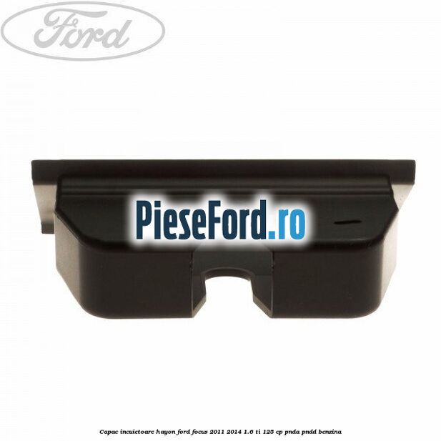 Capac incuietoare hayon Ford Focus 2011-2014 1.6 Ti 125 cp Capac incuietoare hayon Ford Focus 2011-2014 1.6 Ti 125 cp PNDA, PNDD benzina