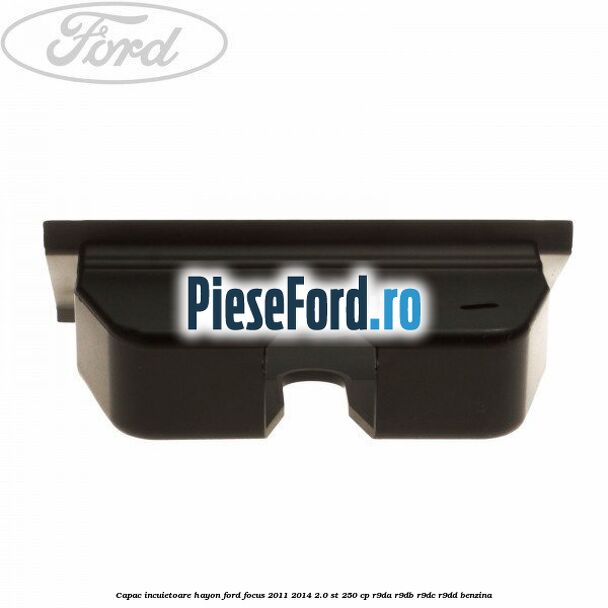 Capac incuietoare hayon Ford Focus 2011-2014 2.0 ST 250 cp Capac incuietoare hayon Ford Focus 2011-2014 2.0 ST 250 cp R9DA, R9DB, R9DC, R9DD benzina