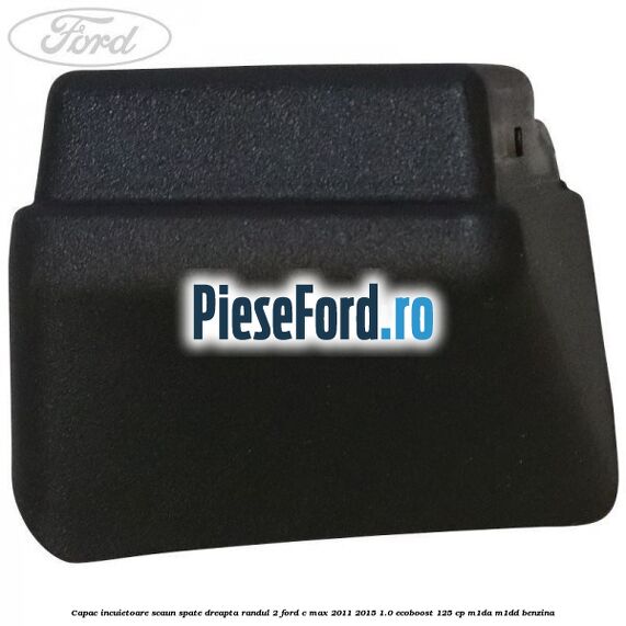 Capac incuietoare scaun spate dreapta randul 2 Ford C-Max 2011-2015 1.0 EcoBoost 125 cp M1DA, M1DD benzina