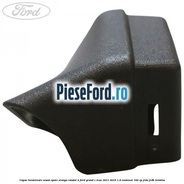 Capac incuietoare scaun spate stanga randul 2 Ford Grand C-Max 2011-2015 1.6 EcoBoost 182 cp Capac incuietoare scaun spate stanga randul 2 Ford Grand C-Max 2011-2015 1.6 EcoBoost 182 cp JTDA, JTDB benzina