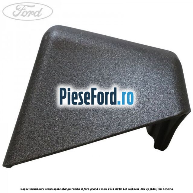 Capac incuietoare scaun spate stanga randul 2 Ford Grand C-Max 2011-2015 1.6 EcoBoost 182 cp Capac incuietoare scaun spate stanga randul 2 Ford Grand C-Max 2011-2015 1.6 EcoBoost 182 cp JTDA, JTDB benzina