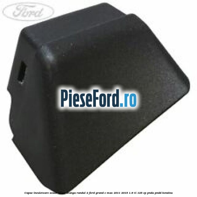 Capac incuietoare scaun spate stanga randul 2 Ford Grand C-Max 2011-2015 1.6 Ti 125 cp PNDA, PNDD benzina