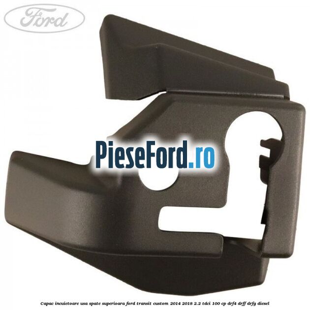 Capac incuietoare usa spate superioara Ford Transit Custom 2014-2018 2.2 TDCi 100 cp DRF4, DRFF, DRFG diesel