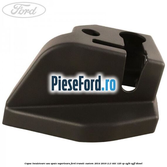 Capac incuietoare usa spate superioara Ford Transit Custom 2014-2018 2.2 TDCi 125 cp CYF4, CYFF diesel
