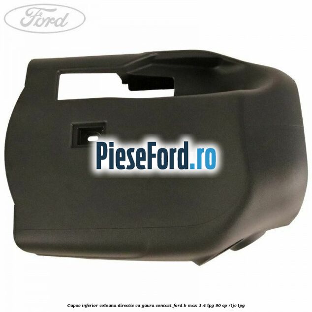 Capac inferior coloana directie cu gaura contact Ford B-Max 1.4 LPG 90 cp RTJC LPG