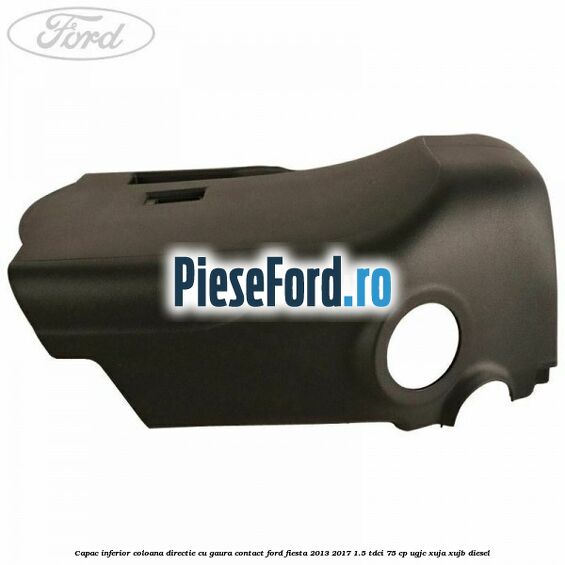 Capac inferior coloana directie cu gaura contact Ford Fiesta 2013-2017 1.5 TDCi 75 cp UGJC, XUJA, XUJB diesel