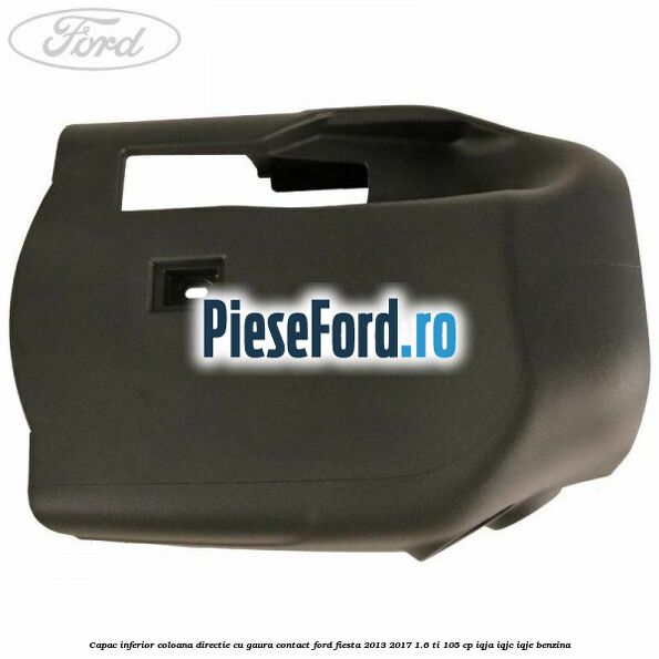 Capac inferior coloana directie cu gaura contact Ford Fiesta 2013-2017 1.6 Ti 105 cp IQJA, IQJC, IQJE benzina