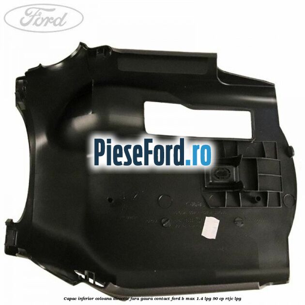 Capac inferior coloana directie fara gaura contact Ford B-Max 1.4 LPG 90 cp RTJC LPG