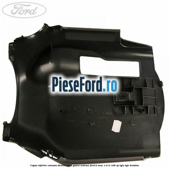 Capac inferior coloana directie fara gaura contact Ford B-Max 1.6 Ti 105 cp IQJA, IQJC benzina