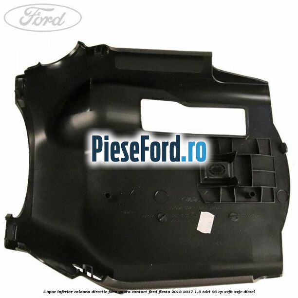 Capac inferior coloana directie fara gaura contact Ford Fiesta 2013-2017 1.5 TDCi 95 cp XVJB, XVJC diesel