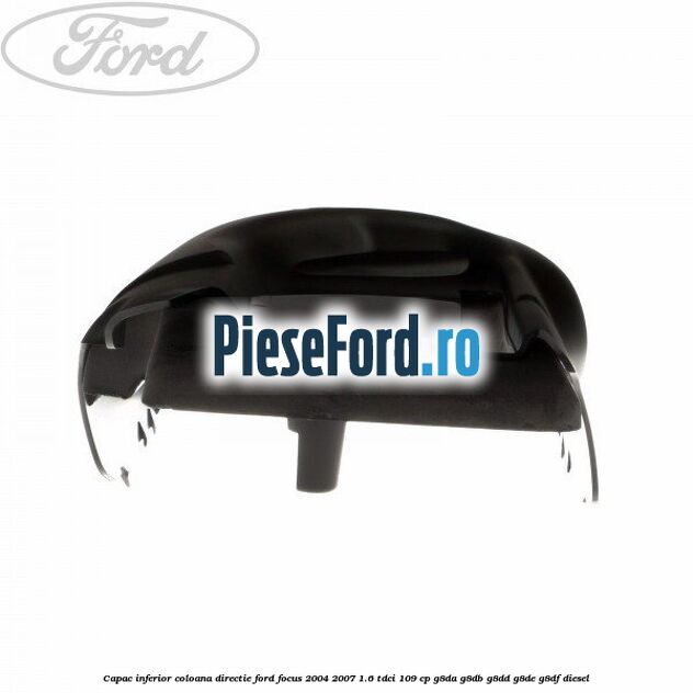 Capac inferior coloana directie Ford Focus 2004-2007 1.6 TDCi 109 cp Capac inferior coloana directie Ford Focus 2004-2007 1.6 TDCi 109 cp G8DA, G8DB, G8DD, G8DE, G8DF diesel