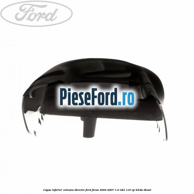 Capac inferior coloana directie Ford Focus 2004-2007 1.8 TDCi 115 cp Capac inferior coloana directie Ford Focus 2004-2007 1.8 TDCi 115 cp KKDA diesel
