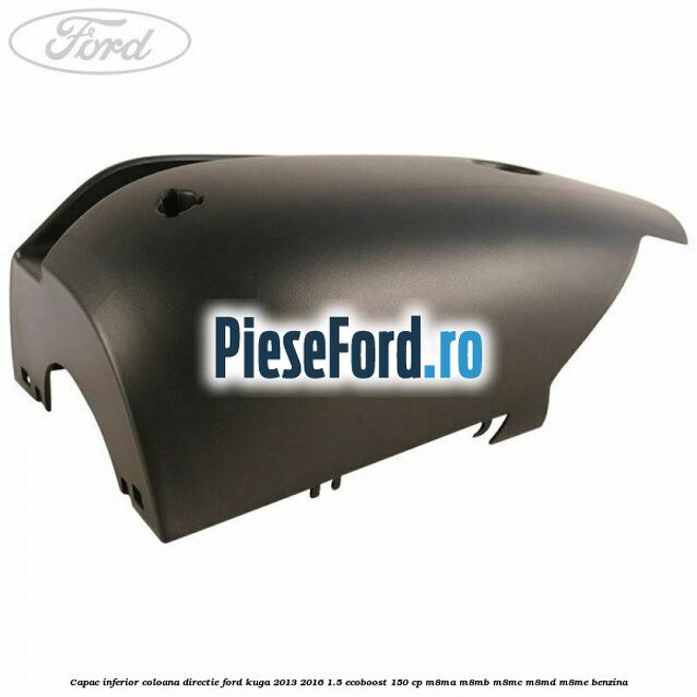 Capac inferior coloana directie Ford Kuga 2013-2016 1.5 EcoBoost 150 cp Capac inferior coloana directie Ford Kuga 2013-2016 1.5 EcoBoost 150 cp M8MA, M8MB, M8MC, M8MD, M8ME benzina