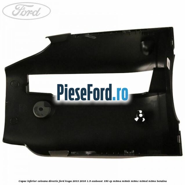 Capac inferior coloana directie Ford Kuga 2013-2016 1.5 EcoBoost 150 cp Capac inferior coloana directie Ford Kuga 2013-2016 1.5 EcoBoost 150 cp M8MA, M8MB, M8MC, M8MD, M8ME benzina
