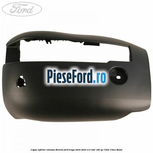 Capac inferior coloana directie Ford Kuga 2016-2018 2.0 TDCi 150 cp Capac inferior coloana directie Ford Kuga 2016-2018 2.0 TDCi 150 cp T7MB, T7MA diesel