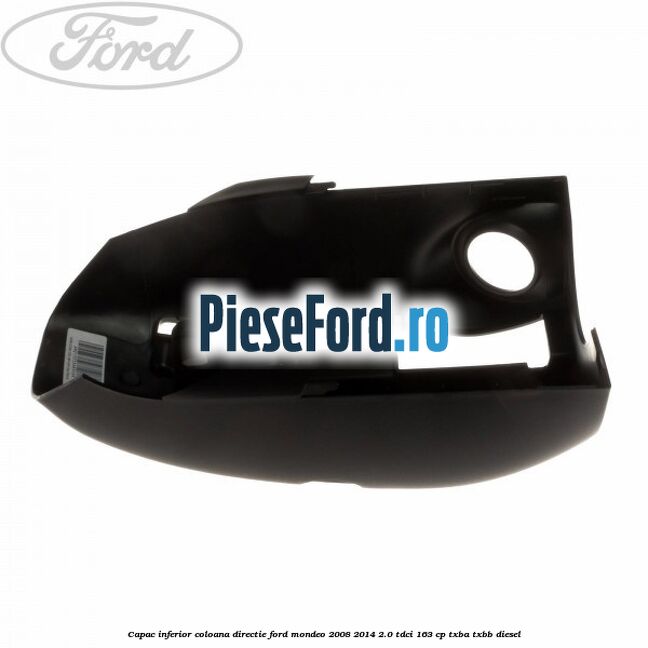 Capac inferior coloana directie Ford Mondeo 2008-2014 2.0 TDCi 163 cp Capac inferior coloana directie Ford Mondeo 2008-2014 2.0 TDCi 163 cp TXBA, TXBB diesel