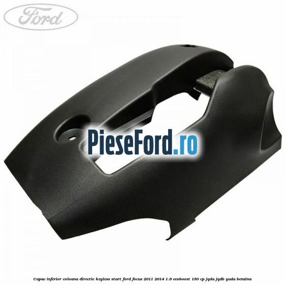 Capac inferior coloana directie keyless start Ford Focus 2011-2014 1.6 EcoBoost 150 cp JQDA, JQDB, YUDA benzina