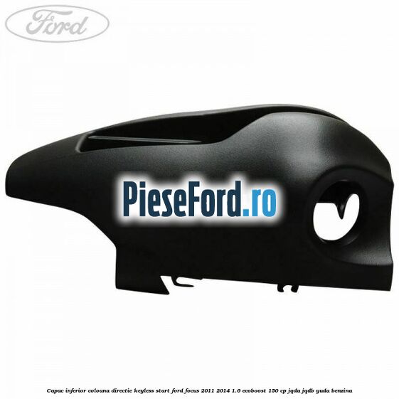Capac inferior coloana directie keyless start Ford Focus 2011-2014 1.6 EcoBoost 150 cp JQDA, JQDB, YUDA benzina