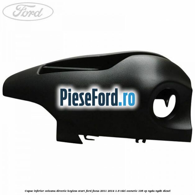 Capac inferior coloana directie keyless start Ford Focus 2011-2014 1.6 TDCi ECOnetic 105 cp Capac inferior coloana directie keyless start Ford Focus 2011-2014 1.6 TDCi ECOnetic 105 cp NGDA, NGDB diesel