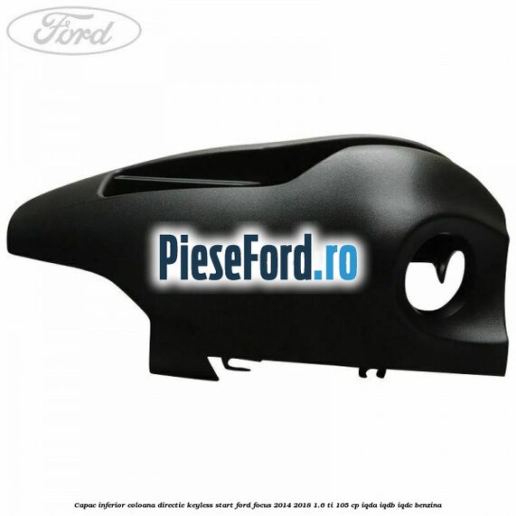 Capac inferior coloana directie keyless start Ford Focus 2014-2018 1.6 Ti 105 cp Capac inferior coloana directie keyless start Ford Focus 2014-2018 1.6 Ti 105 cp IQDA, IQDB, IQDC benzina