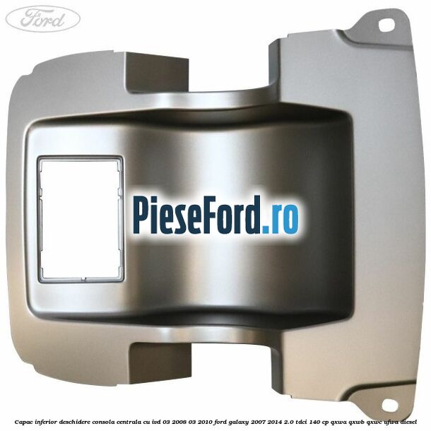 Capac inferior deschidere consola centrala cu IVD 03/2008-03/2010 Ford Galaxy 2007-2014 2.0 TDCi 140 cp QXWA, QXWB, QXWC, UFWA diesel