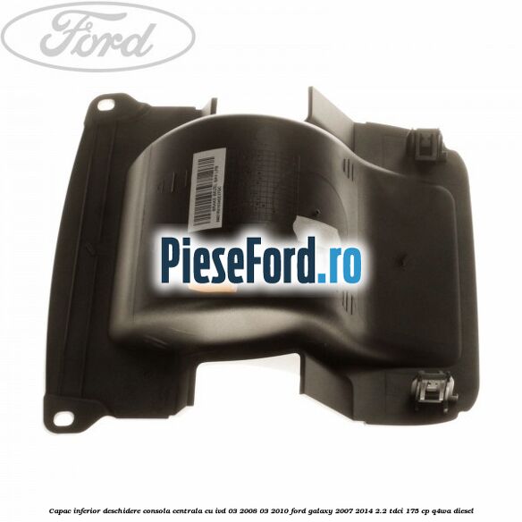 Capac inferior deschidere consola centrala cu IVD 03/2008-03/2010 Ford Galaxy 2007-2014 2.2 TDCi 175 cp Q4WA diesel