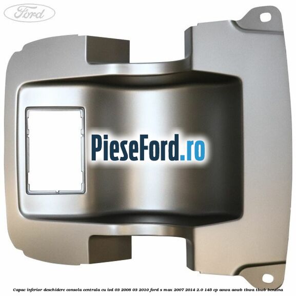 Capac inferior deschidere consola centrala cu IVD 03/2008-03/2010 Ford S-Max 2007-2014 2.0 145 cp AOWA, AOWB, TBWA, TBWB benzina