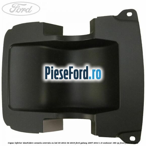 Capac inferior deschidere consola centrala cu IVD 03/2012-04/2015 Ford Galaxy 2007-2014 1.6 EcoBoost 160 cp JTWA, JTWB benzina